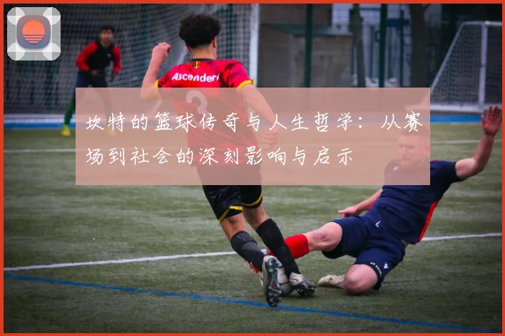 坎特的篮球传奇与人生哲学：从赛场到社会的深刻影响与启示