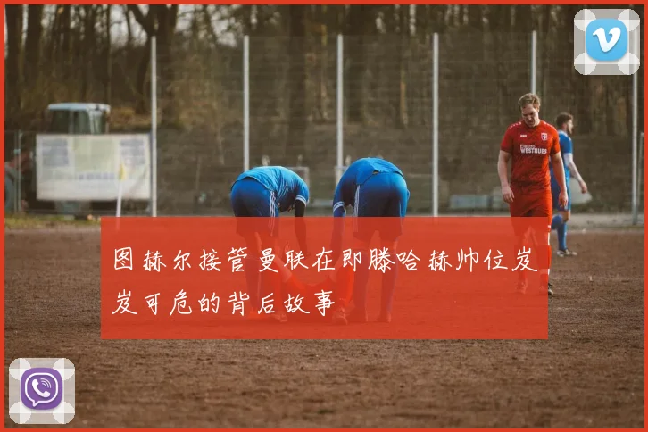 图赫尔接管曼联在即滕哈赫帅位岌岌可危的背后故事