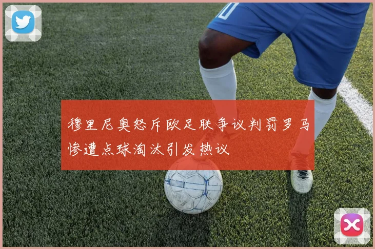 穆里尼奥怒斥欧足联争议判罚罗马惨遭点球淘汰引发热议