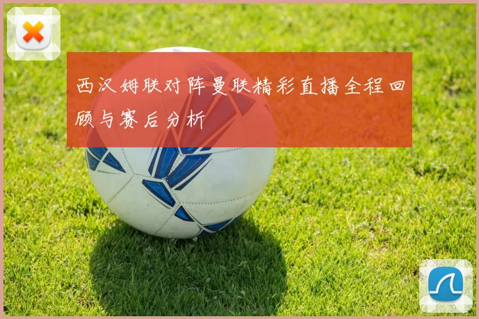 西汉姆联对阵曼联精彩直播全程回顾与赛后分析