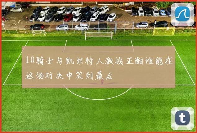 10骑士与凯尔特人激战正酣谁能在这场对决中笑到最后