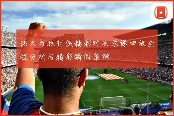 热火与独行侠精彩对决录像回放全程分析与精彩瞬间集锦