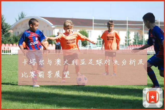 卡塔尔与澳大利亚足球对决分析及比赛前景展望