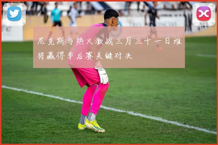 尼克斯与热火激战三月三十一日谁将赢得季后赛关键对决