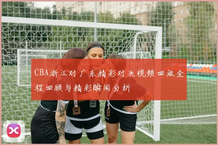 CBA浙江对广东精彩对决视频回放全程回顾与精彩瞬间分析