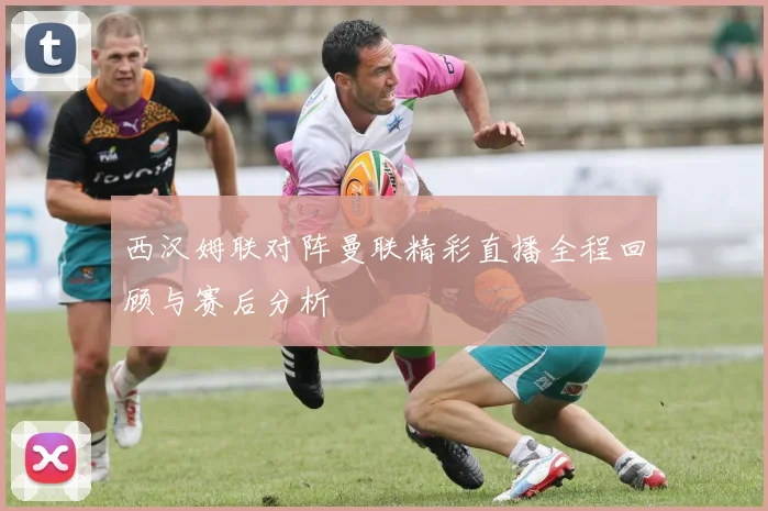 西汉姆联对阵曼联精彩直播全程回顾与赛后分析