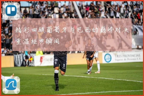 精彩回顾葡萄牙与巴西的巅峰对决重温经典瞬间