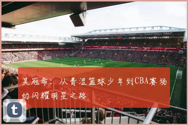 吴冠希：从青涩篮球少年到CBA赛场的闪耀明星之路