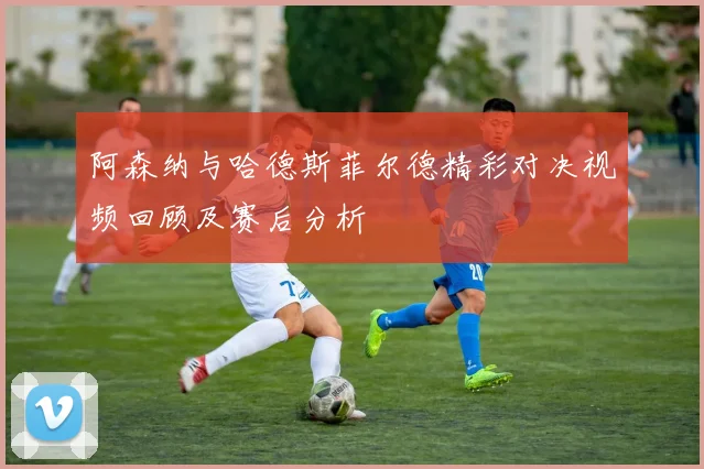 阿森纳与哈德斯菲尔德精彩对决视频回顾及赛后分析