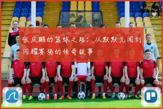 张庆鹏的篮球之路：从默默无闻到闪耀赛场的传奇故事