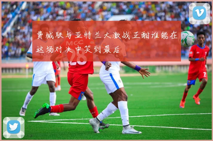 费城联与亚特兰大激战正酣谁能在这场对决中笑到最后