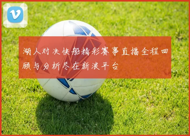湖人对决快船精彩赛事直播全程回顾与分析尽在新浪平台