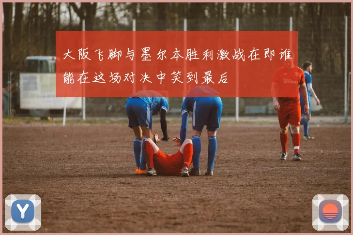 大阪飞脚与墨尔本胜利激战在即谁能在这场对决中笑到最后