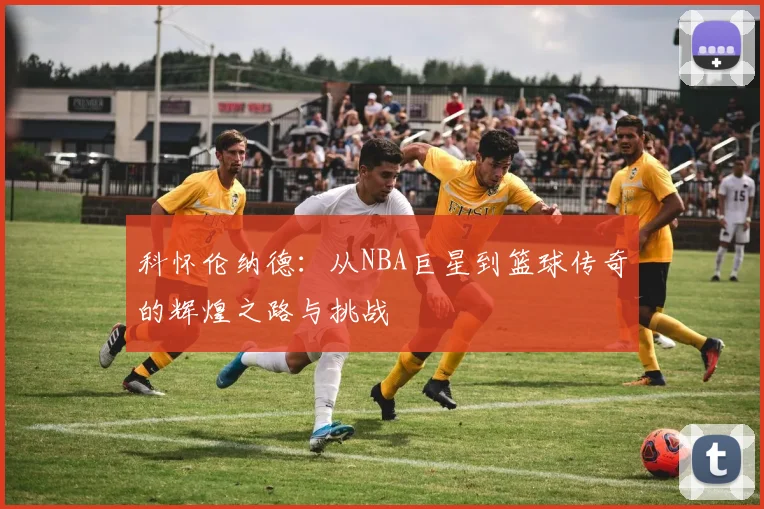 科怀伦纳德：从NBA巨星到篮球传奇的辉煌之路与挑战