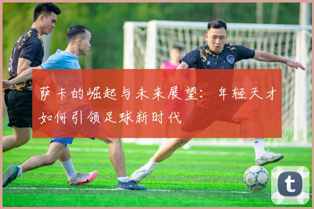 萨卡的崛起与未来展望：年轻天才如何引领足球新时代