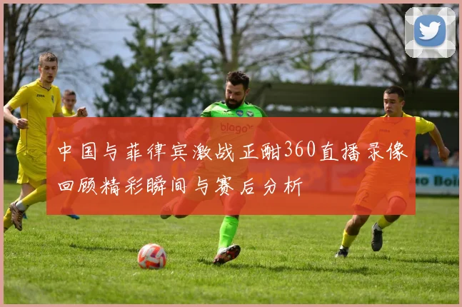 中国与菲律宾激战正酣360直播录像回顾精彩瞬间与赛后分析
