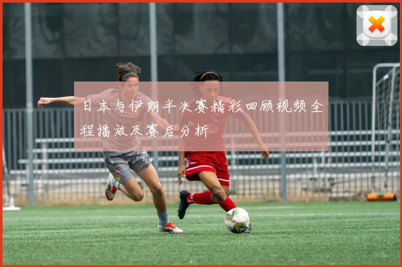 日本与伊朗半决赛精彩回顾视频全程播放及赛后分析