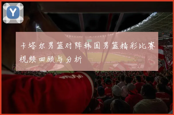卡塔尔男篮对阵韩国男篮精彩比赛视频回顾与分析