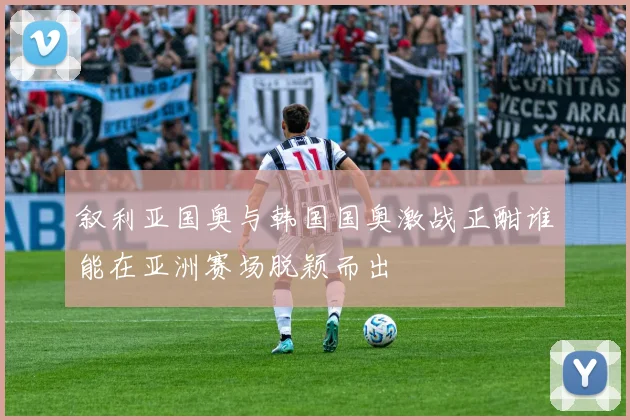 叙利亚国奥与韩国国奥激战正酣谁能在亚洲赛场脱颖而出