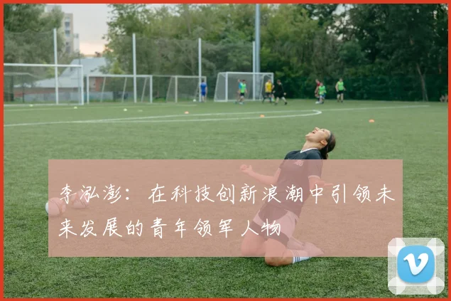李泓澎：在科技创新浪潮中引领未来发展的青年领军人物