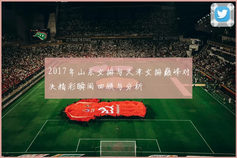 2017年山东女排与天津女排巅峰对决精彩瞬间回顾与分析