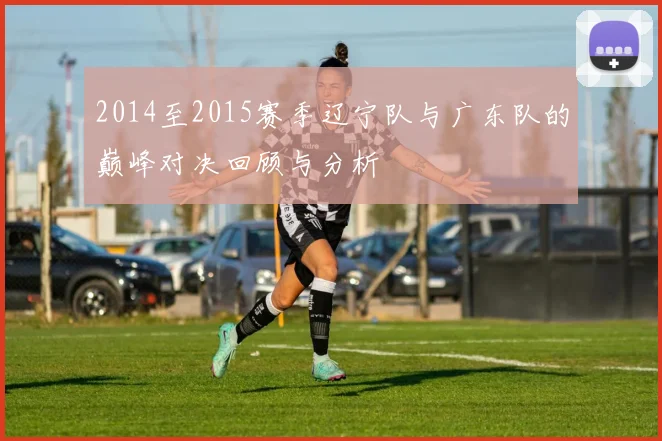 2014至2015赛季辽宁队与广东队的巅峰对决回顾与分析