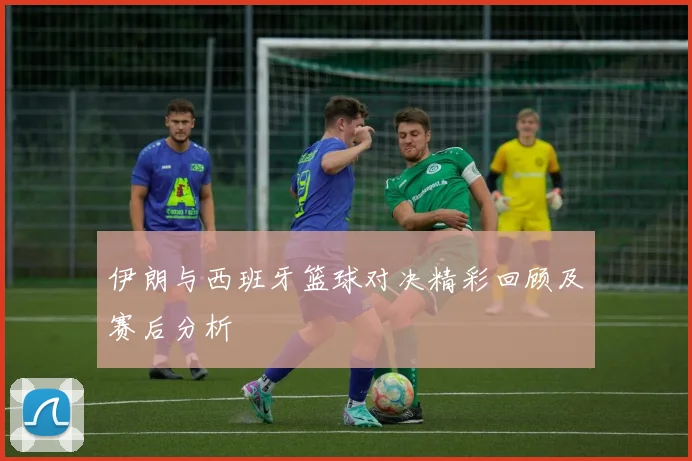 伊朗与西班牙篮球对决精彩回顾及赛后分析