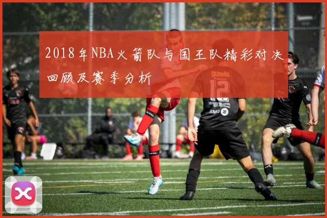 2018年NBA火箭队与国王队精彩对决回顾及赛季分析