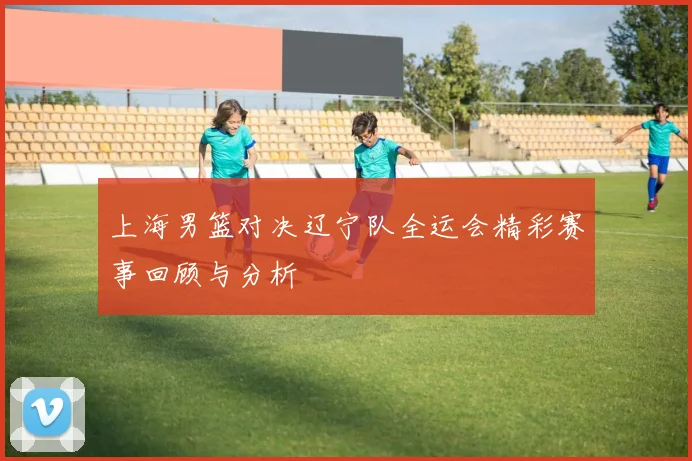 上海男篮对决辽宁队全运会精彩赛事回顾与分析