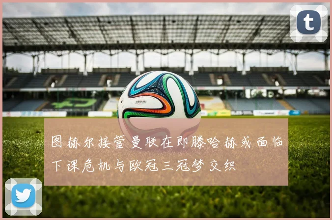 图赫尔接管曼联在即滕哈赫或面临下课危机与欧冠三冠梦交织