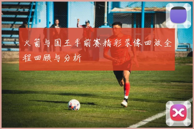 火箭与国王季前赛精彩录像回放全程回顾与分析