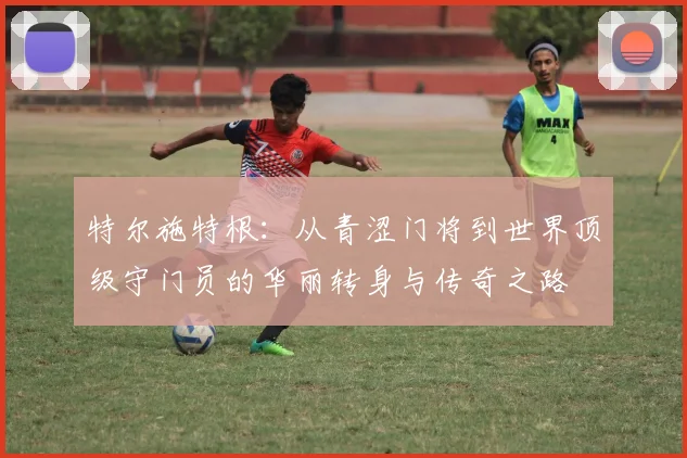 特尔施特根：从青涩门将到世界顶级守门员的华丽转身与传奇之路