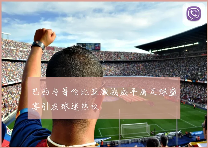 巴西与哥伦比亚激战成平局足球盛宴引发球迷热议