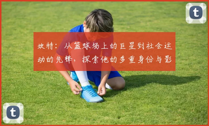 坎特：从篮球场上的巨星到社会运动的先锋，探索他的多重身份与影响力
